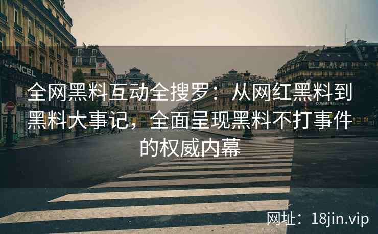 全网黑料互动全搜罗：从网红黑料到黑料大事记，全面呈现黑料不打事件的权威内幕
