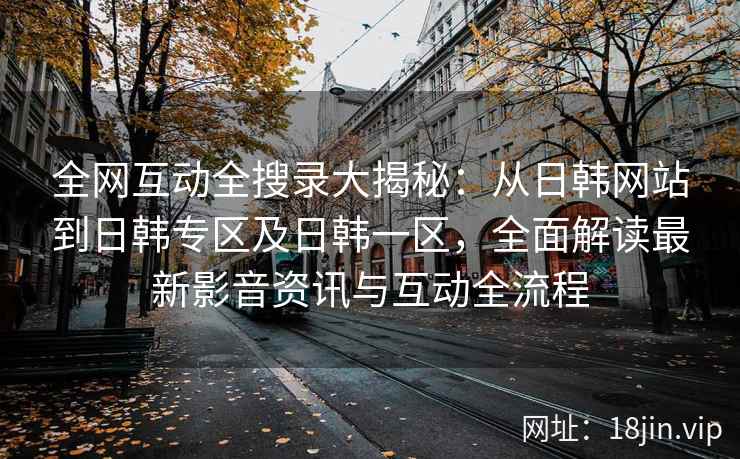 全网互动全搜录大揭秘：从日韩网站到日韩专区及日韩一区，全面解读最新影音资讯与互动全流程
