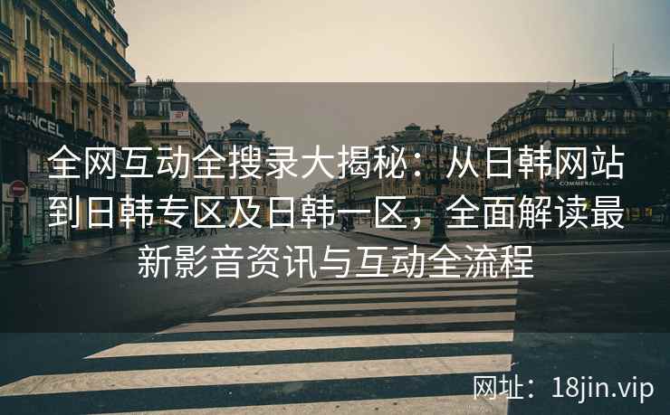 全网互动全搜录大揭秘：从日韩网站到日韩专区及日韩一区，全面解读最新影音资讯与互动全流程
