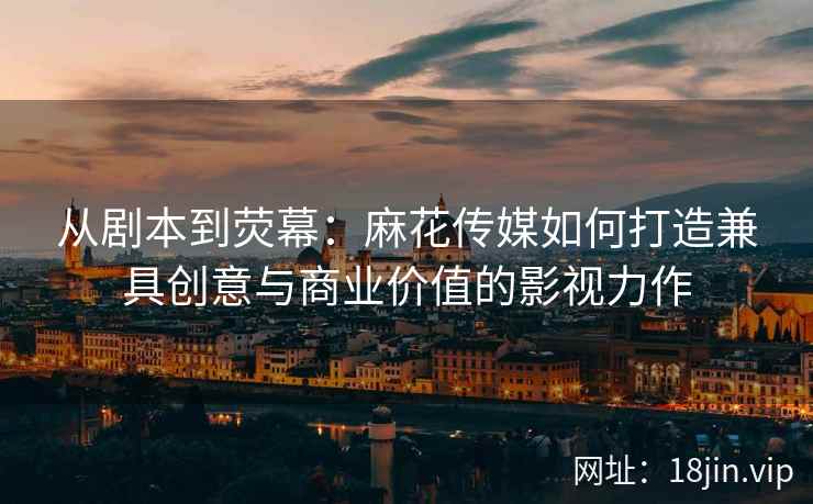 从剧本到荧幕：麻花传媒如何打造兼具创意与商业价值的影视力作