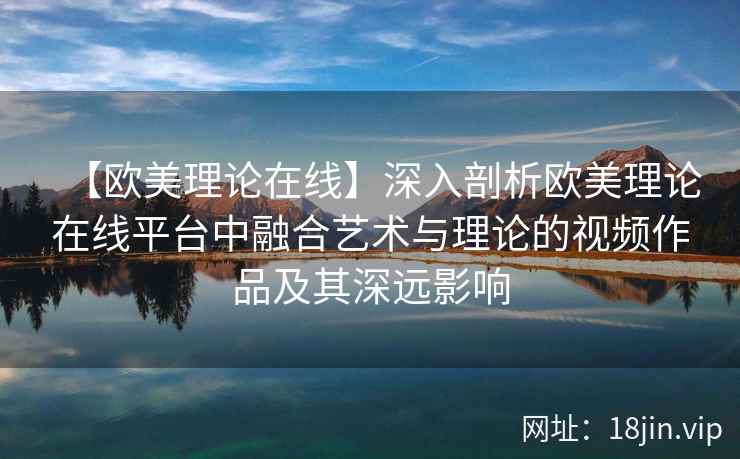 【欧美理论在线】深入剖析欧美理论在线平台中融合艺术与理论的视频作品及其深远影响