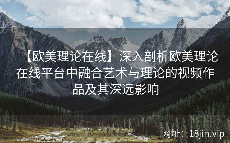 【欧美理论在线】深入剖析欧美理论在线平台中融合艺术与理论的视频作品及其深远影响