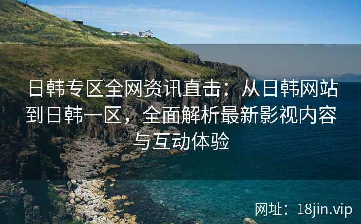 日韩专区全网资讯直击：从日韩网站到日韩一区，全面解析最新影视内容与互动体验