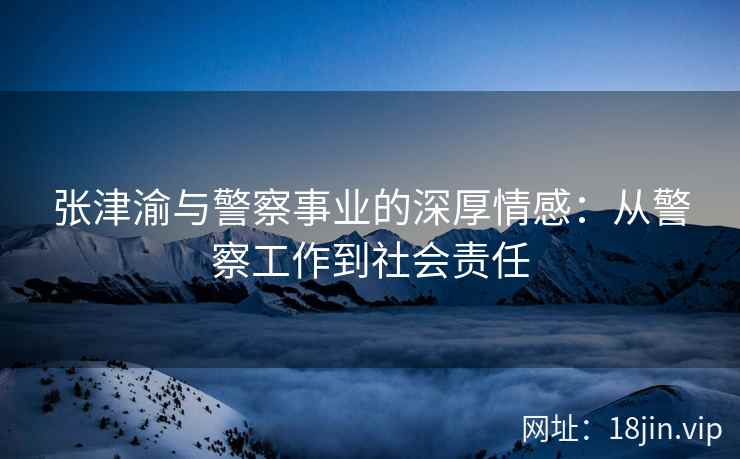 张津渝与警察事业的深厚情感：从警察工作到社会责任