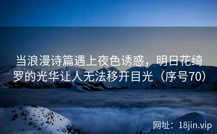 当浪漫诗篇遇上夜色诱惑，明日花绮罗的光华让人无法移开目光（序号70）