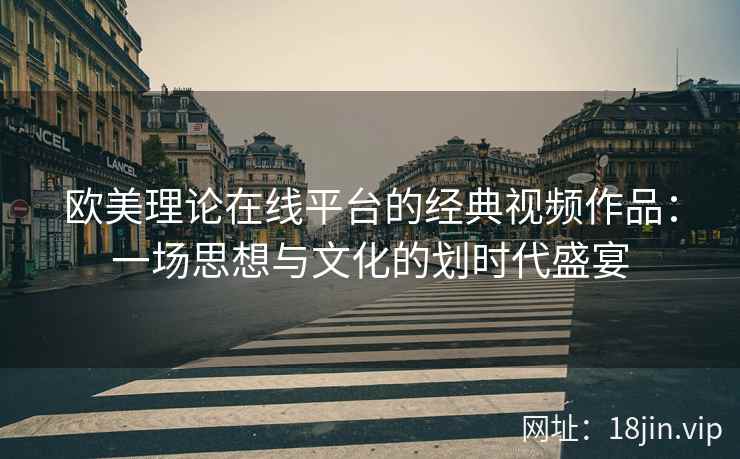 欧美理论在线平台的经典视频作品：一场思想与文化的划时代盛宴