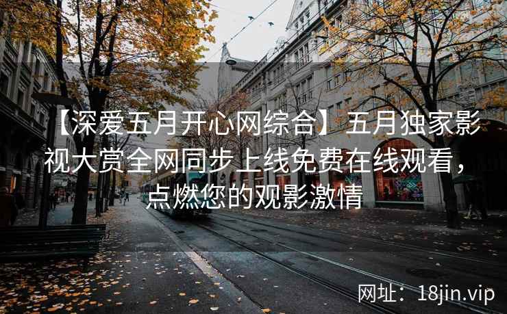 【深爱五月开心网综合】五月独家影视大赏全网同步上线免费在线观看，点燃您的观影激情