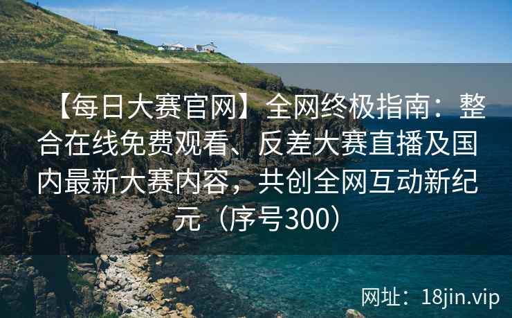 【每日大赛官网】全网终极指南：整合在线免费观看、反差大赛直播及国内最新大赛内容，共创全网互动新纪元（序号300）