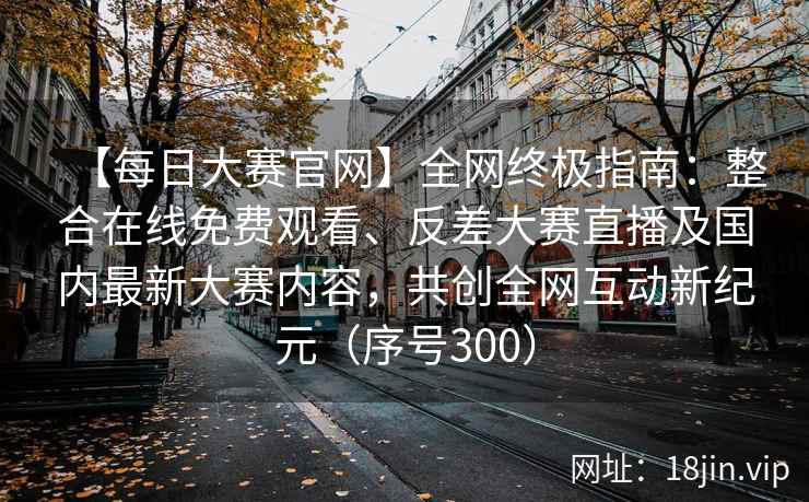 【每日大赛官网】全网终极指南：整合在线免费观看、反差大赛直播及国内最新大赛内容，共创全网互动新纪元（序号300）