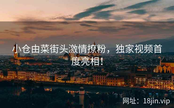 小仓由菜街头激情撩粉，独家视频首度亮相！