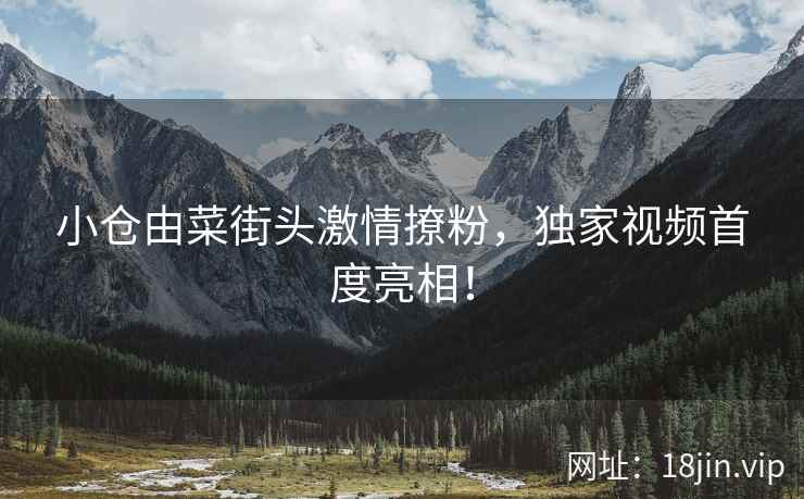 小仓由菜街头激情撩粉，独家视频首度亮相！
