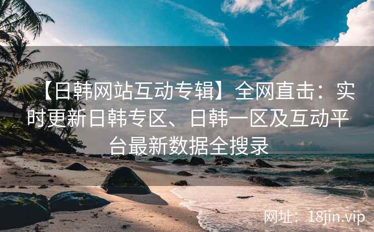 【日韩网站互动专辑】全网直击：实时更新日韩专区、日韩一区及互动平台最新数据全搜录
