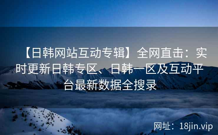 【日韩网站互动专辑】全网直击：实时更新日韩专区、日韩一区及互动平台最新数据全搜录