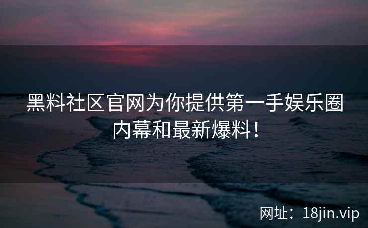 黑料社区官网为你提供第一手娱乐圈内幕和最新爆料！