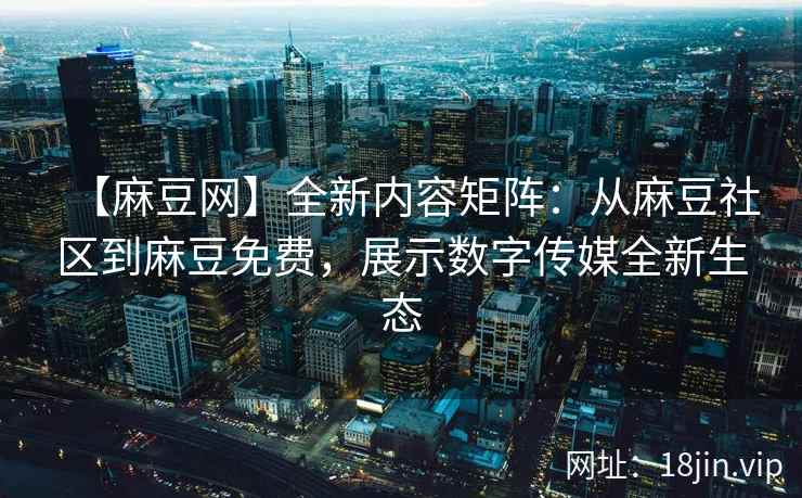 【麻豆网】全新内容矩阵：从麻豆社区到麻豆免费，展示数字传媒全新生态