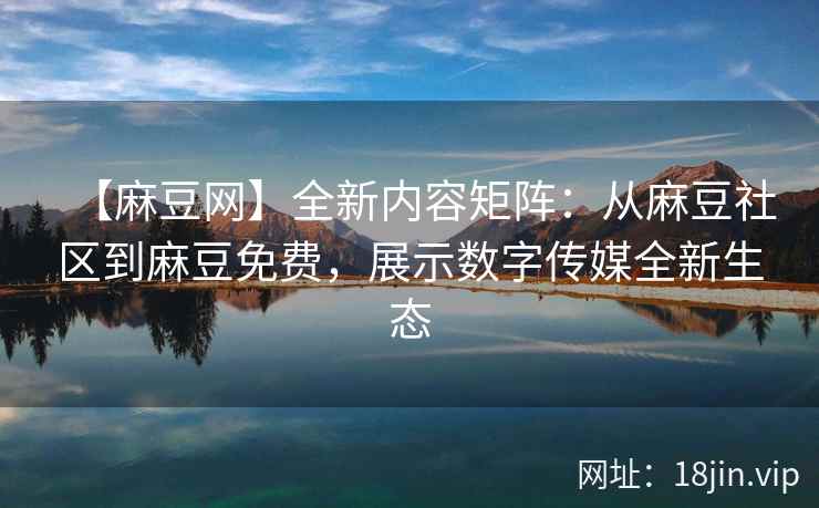 【麻豆网】全新内容矩阵：从麻豆社区到麻豆免费，展示数字传媒全新生态