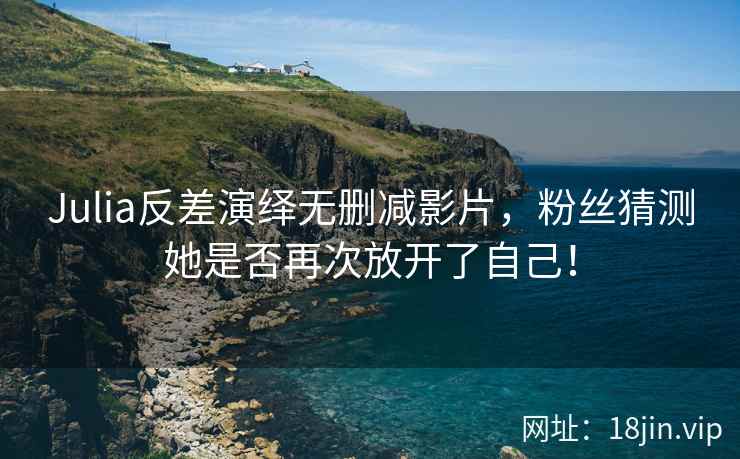 Julia反差演绎无删减影片，粉丝猜测她是否再次放开了自己！