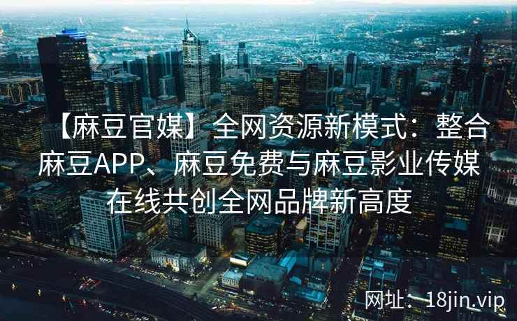 【麻豆官媒】全网资源新模式：整合麻豆APP、麻豆免费与麻豆影业传媒在线共创全网品牌新高度