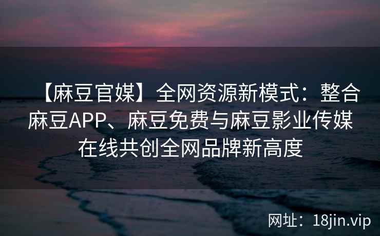 【麻豆官媒】全网资源新模式：整合麻豆APP、麻豆免费与麻豆影业传媒在线共创全网品牌新高度
