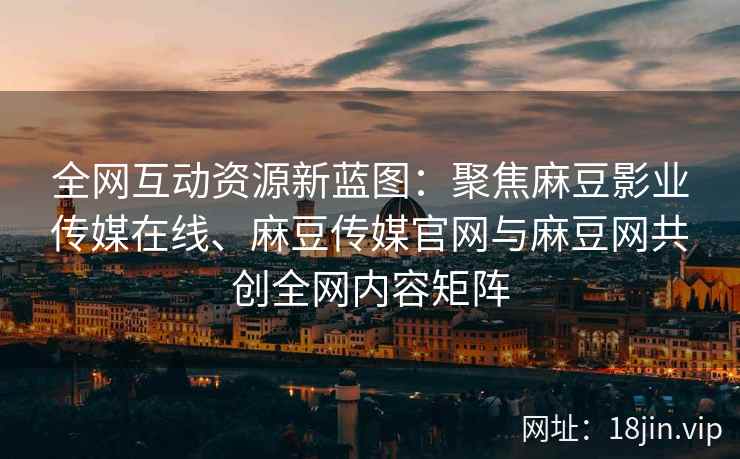 全网互动资源新蓝图：聚焦麻豆影业传媒在线、麻豆传媒官网与麻豆网共创全网内容矩阵