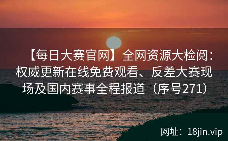 【每日大赛官网】全网资源大检阅：权威更新在线免费观看、反差大赛现场及国内赛事全程报道（序号271）