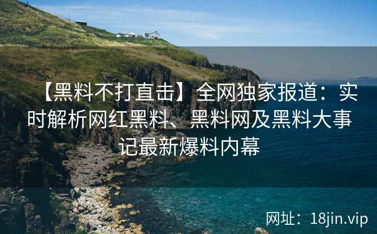 【黑料不打直击】全网独家报道：实时解析网红黑料、黑料网及黑料大事记最新爆料内幕