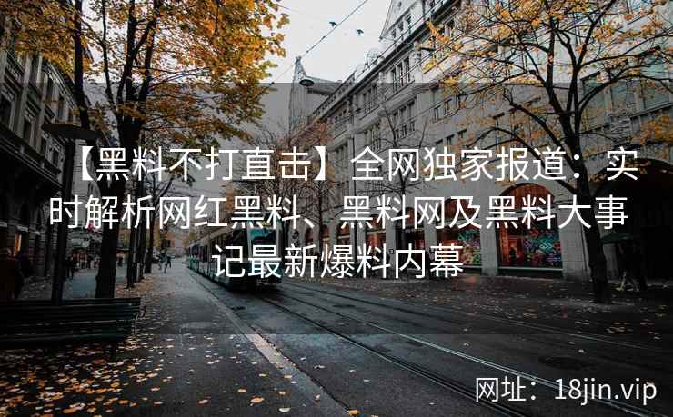 【黑料不打直击】全网独家报道：实时解析网红黑料、黑料网及黑料大事记最新爆料内幕