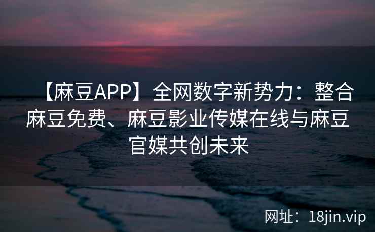 【麻豆APP】全网数字新势力：整合麻豆免费、麻豆影业传媒在线与麻豆官媒共创未来