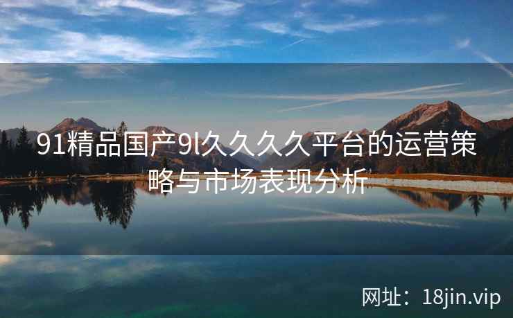 91精品国产9l久久久久平台的运营策略与市场表现分析