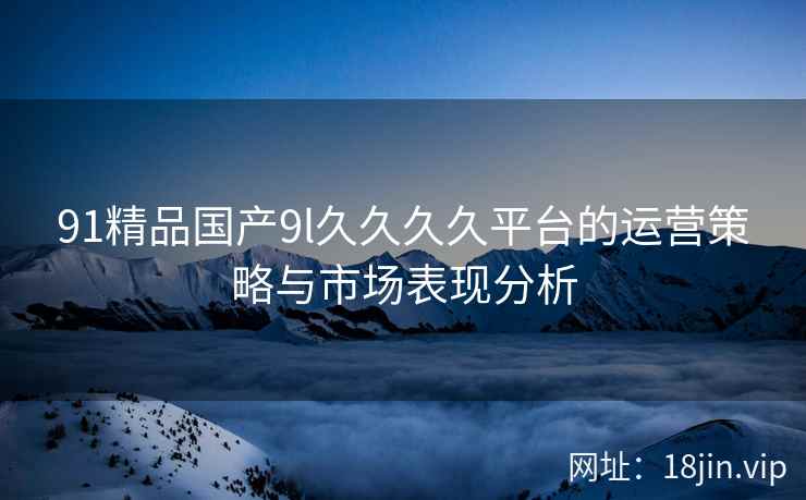 91精品国产9l久久久久平台的运营策略与市场表现分析