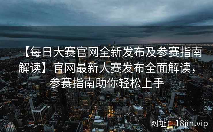 【每日大赛官网全新发布及参赛指南解读】官网最新大赛发布全面解读，参赛指南助你轻松上手