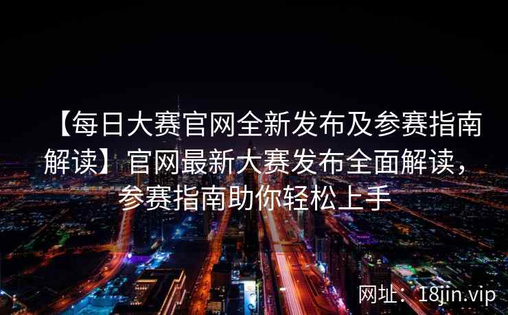 【每日大赛官网全新发布及参赛指南解读】官网最新大赛发布全面解读，参赛指南助你轻松上手