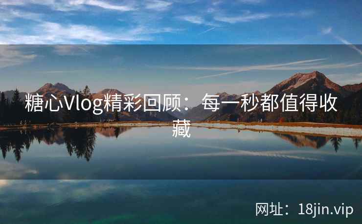 糖心Vlog精彩回顾：每一秒都值得收藏