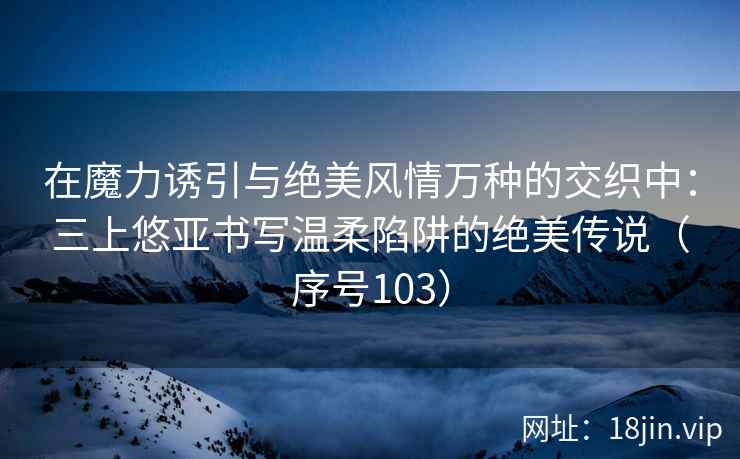 在魔力诱引与绝美风情万种的交织中：三上悠亚书写温柔陷阱的绝美传说（序号103）