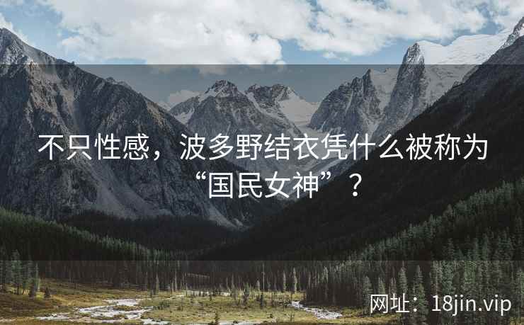 不只性感，波多野结衣凭什么被称为“国民女神”？