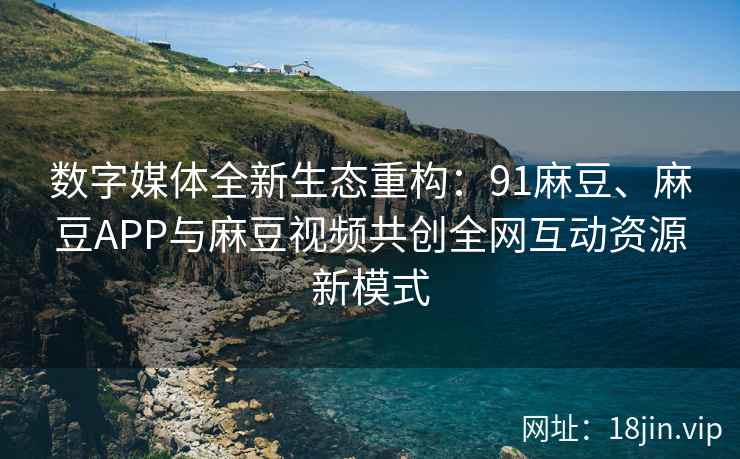 数字媒体全新生态重构：91麻豆、麻豆APP与麻豆视频共创全网互动资源新模式