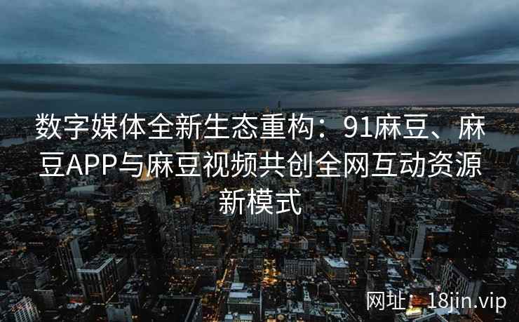 数字媒体全新生态重构：91麻豆、麻豆APP与麻豆视频共创全网互动资源新模式