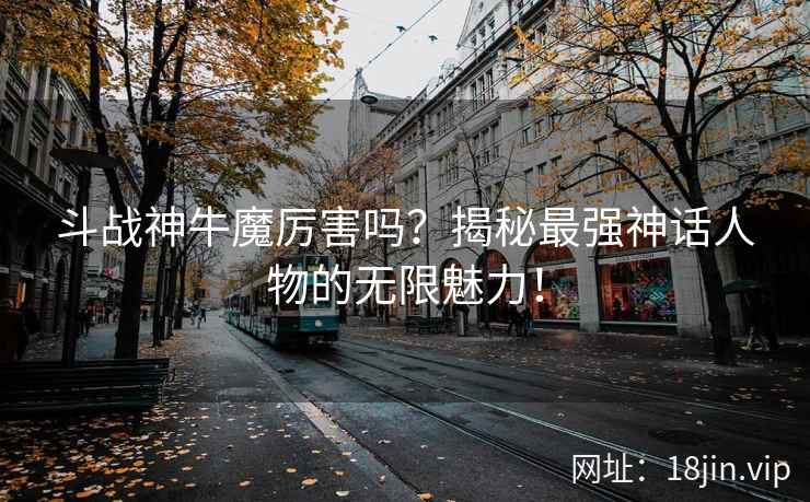 斗战神牛魔厉害吗？揭秘最强神话人物的无限魅力！