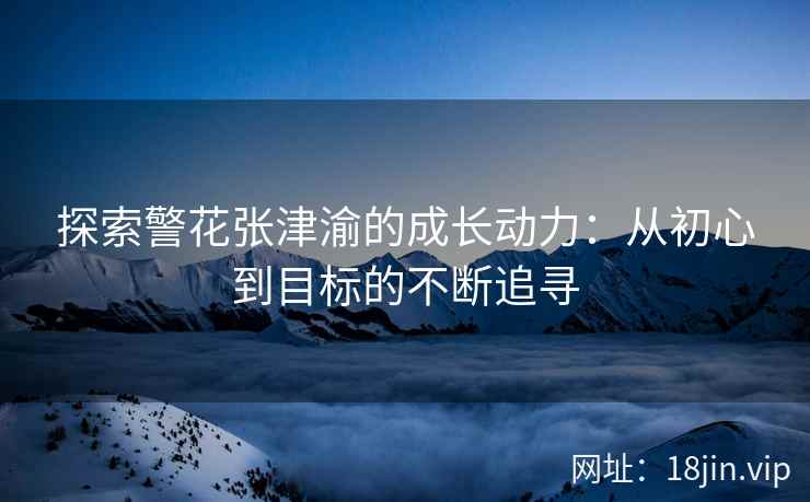 探索警花张津渝的成长动力：从初心到目标的不断追寻